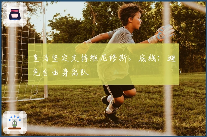 皇马坚定支持维尼修斯，底线：避免自由身离队