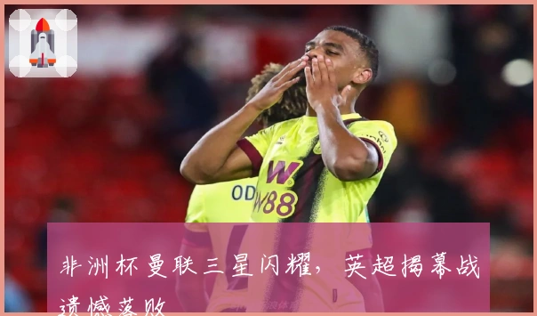 非洲杯曼联三星闪耀，英超揭幕战遗憾落败