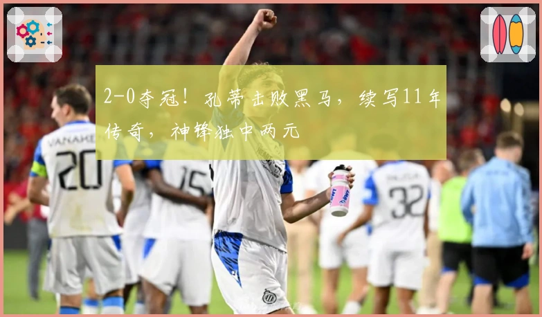 2-0夺冠！孔蒂击败黑马，续写11年传奇，神锋独中两元