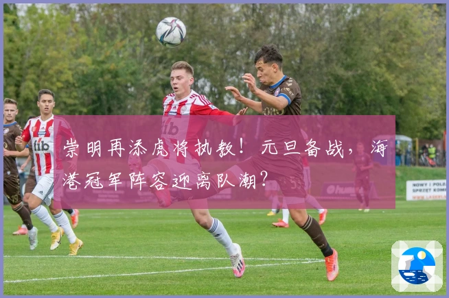 崇明再添虎将执教！元旦备战，海港冠军阵容迎离队潮？