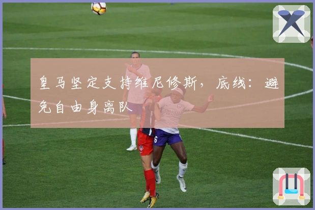 皇马坚定支持维尼修斯，底线：避免自由身离队